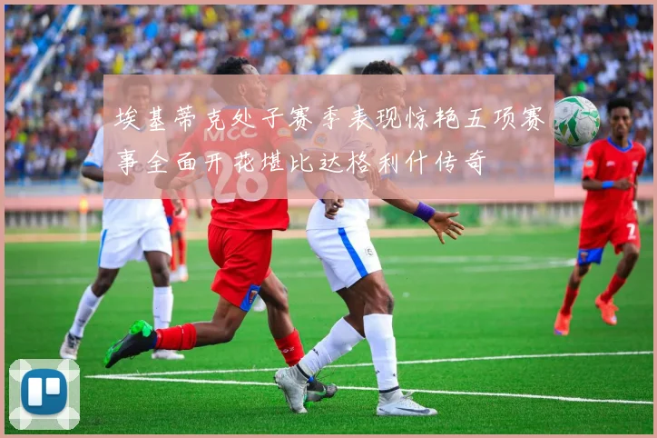 埃基蒂克处子赛季表现惊艳五项赛事全面开花堪比达格利什传奇