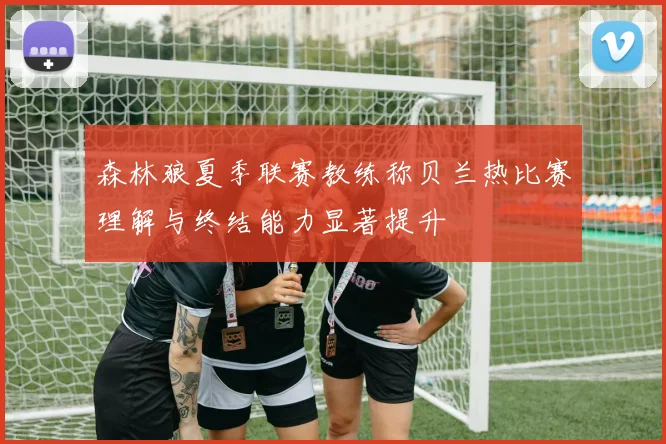 森林狼夏季联赛教练称贝兰热比赛理解与终结能力显著提升