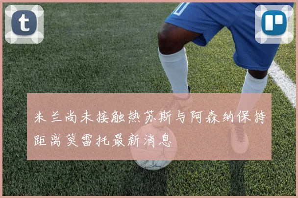 米兰尚未接触热苏斯与阿森纳保持距离莫雷托最新消息