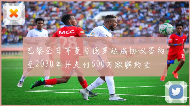 巴黎圣日耳曼与德罗达成协议签约至2030年并支付600万欧解约金