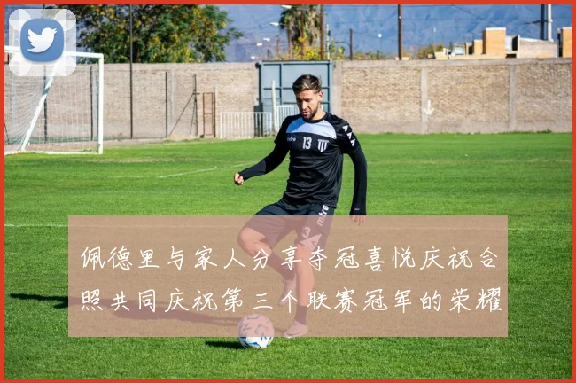 佩德里与家人分享夺冠喜悦庆祝合照共同庆祝第三个联赛冠军的荣耀时刻