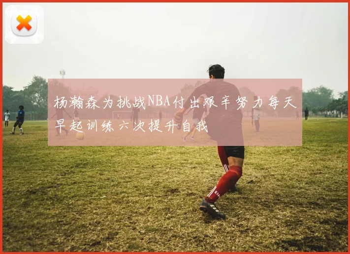 杨瀚森为挑战NBA付出艰辛努力每天早起训练六次提升自我