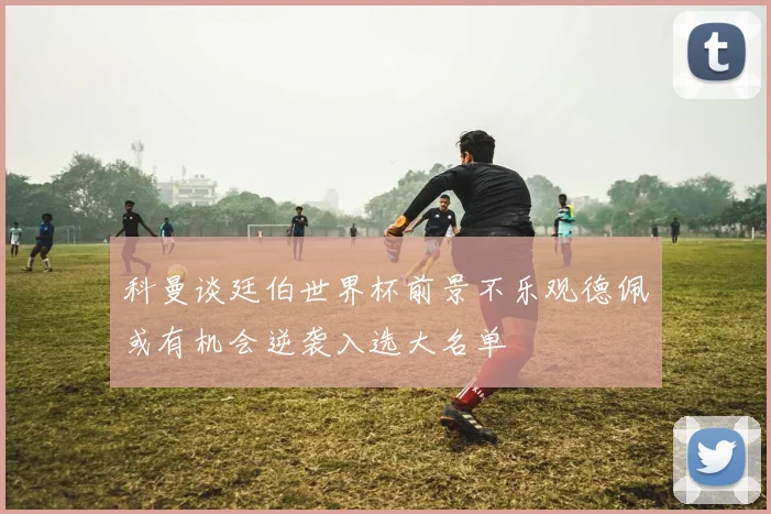 科曼谈廷伯世界杯前景不乐观德佩或有机会逆袭入选大名单