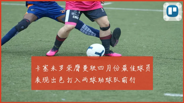 卡塞米罗荣膺曼联四月份最佳球员表现出色打入两球助球队前行