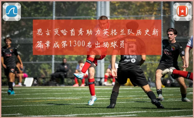 恩古莫哈首秀助力英格兰队历史新篇章成第1300名出场球员