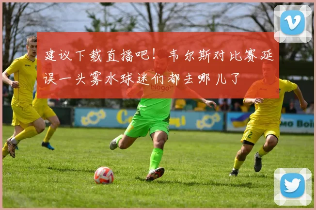 建议下载直播吧！韦尔斯对比赛延误一头雾水球迷们都去哪儿了