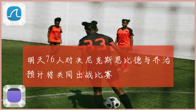 明天76人对决尼克斯恩比德与乔治预计将共同出战比赛