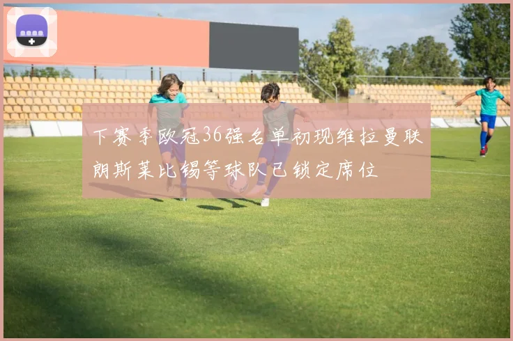 下赛季欧冠36强名单初现维拉曼联朗斯莱比锡等球队已锁定席位