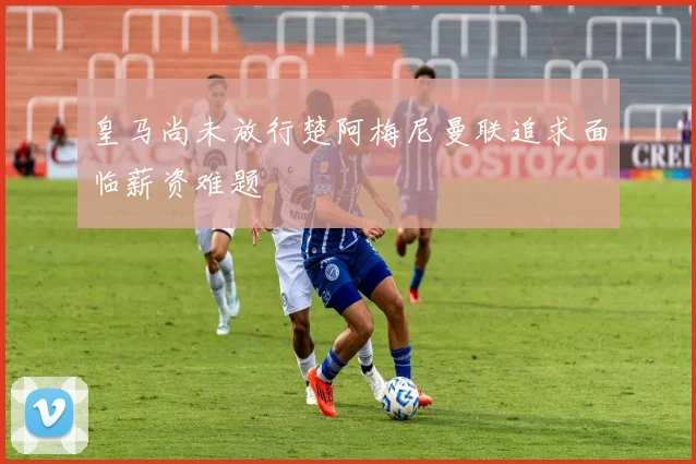 皇马尚未放行楚阿梅尼曼联追求面临薪资难题