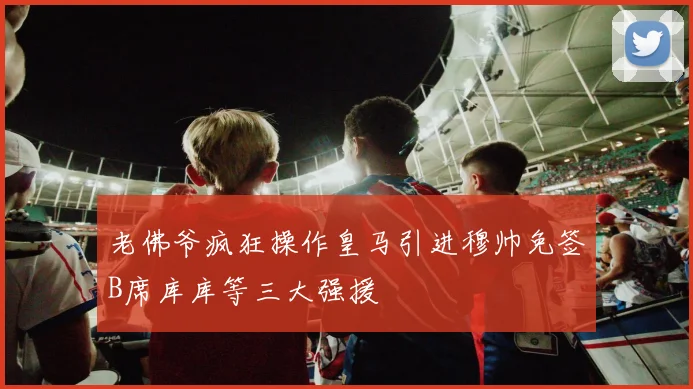 老佛爷疯狂操作皇马引进穆帅免签B席库库等三大强援