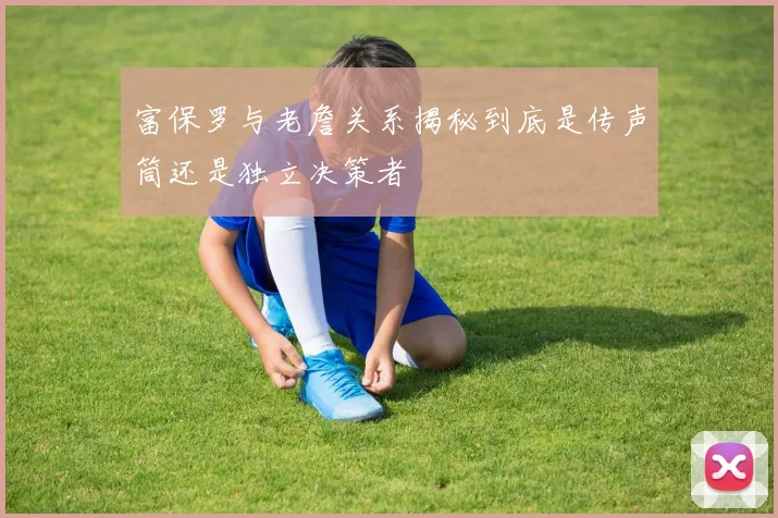 富保罗与老詹关系揭秘到底是传声筒还是独立决策者